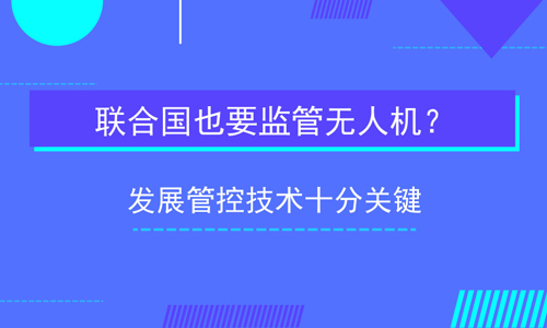联合国也要监管无人机？发展管控技术十分关键